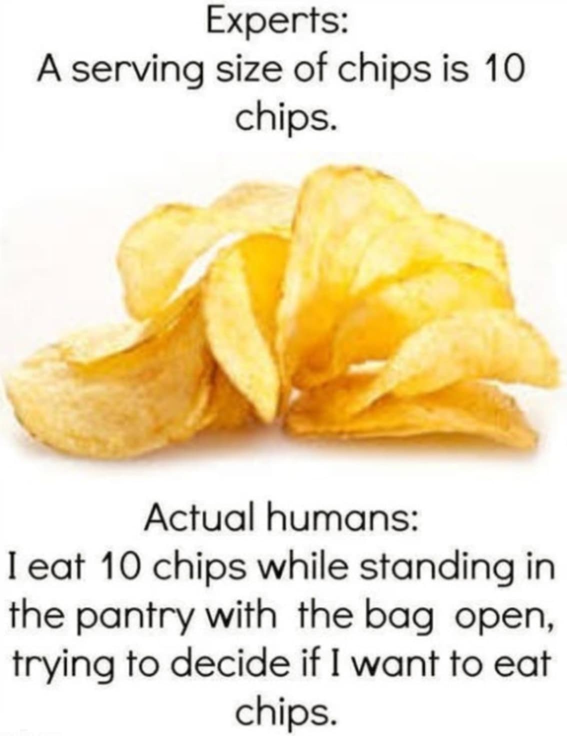 potato chip meme - Experts A serving size of chips is 10 chips. Actual humans I eat 10 chips while standing in the pantry with the bag open, trying to decide if I want to eat chips.